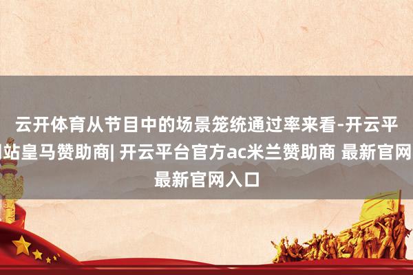 云开体育　　从节目中的场景笼统通过率来看-开云平台网站皇马赞助商| 开云平台官方ac米兰赞助商 最新官网入口