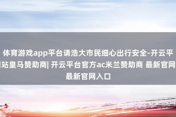 体育游戏app平台请浩大市民细心出行安全-开云平台网站皇马赞助商| 开云平台官方ac米兰赞助商 最新官网入口