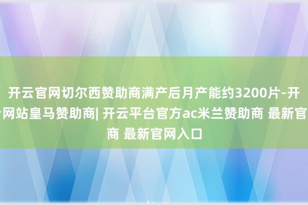 开云官网切尔西赞助商满产后月产能约3200片-开云平台网站皇马赞助商| 开云平台官方ac米兰赞助商 最新官网入口