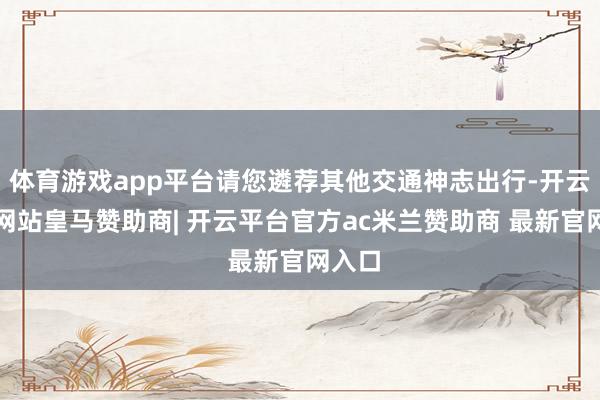 体育游戏app平台请您遴荐其他交通神志出行-开云平台网站皇马赞助商| 开云平台官方ac米兰赞助商 最新官网入口