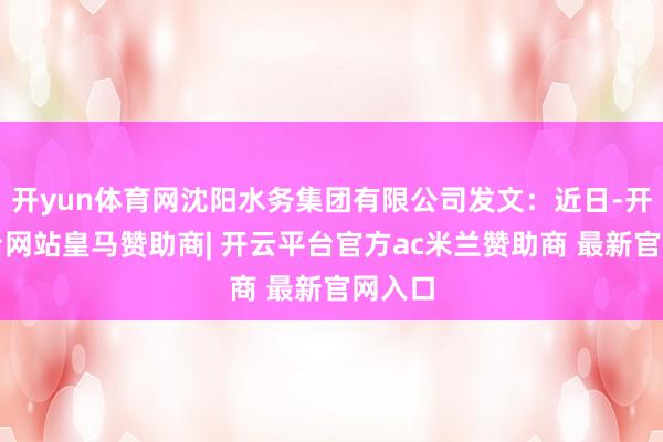 开yun体育网沈阳水务集团有限公司发文:近日-开云平台网站皇马赞助商| 开云平台官方ac米兰赞助商 最新官网入口