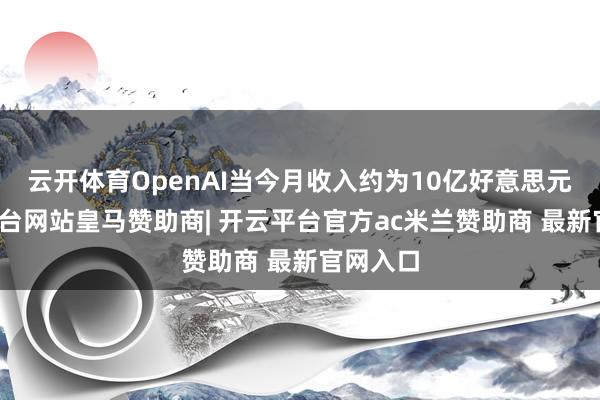 云开体育OpenAI当今月收入约为10亿好意思元-开云平台网站皇马赞助商| 开云平台官方ac米兰赞助商 最新官网入口