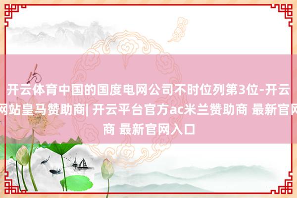 开云体育中国的国度电网公司不时位列第3位-开云平台网站皇马赞助商| 开云平台官方ac米兰赞助商 最新官网入口
