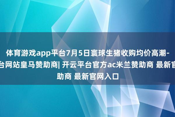 体育游戏app平台7月5日寰球生猪收购均价高潮-开云平台网站皇马赞助商| 开云平台官方ac米兰赞助商 最新官网入口