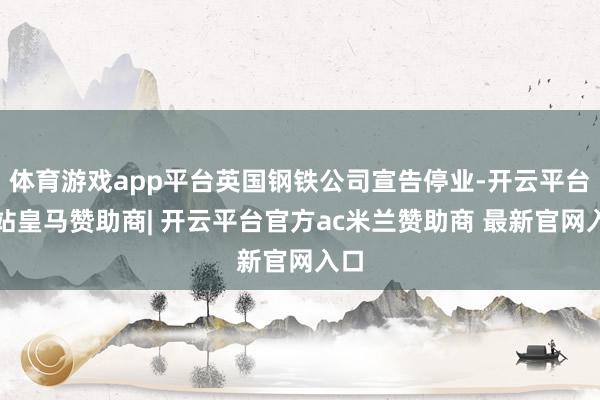 体育游戏app平台英国钢铁公司宣告停业-开云平台网站皇马赞助商| 开云平台官方ac米兰赞助商 最新官网入口