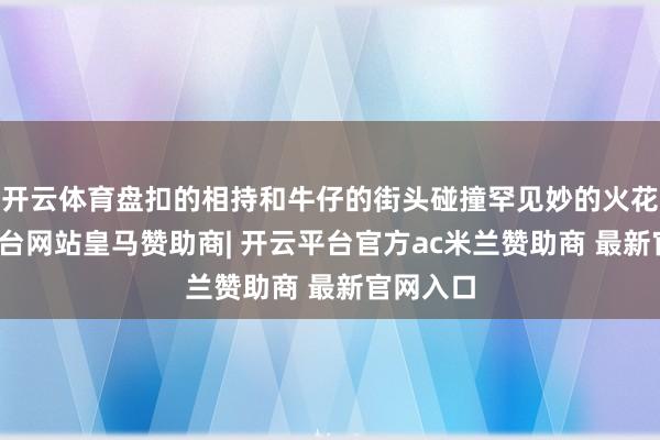 开云体育盘扣的相持和牛仔的街头碰撞罕见妙的火花-开云平台网站皇马赞助商| 开云平台官方ac米兰赞助商 最新官网入口