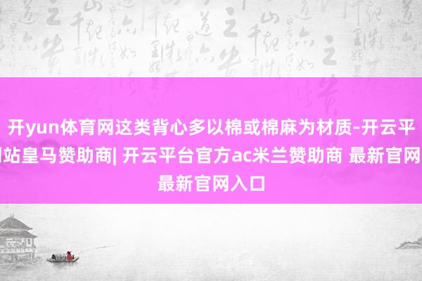开yun体育网这类背心多以棉或棉麻为材质-开云平台网站皇马赞助商| 开云平台官方ac米兰赞助商 最新官网入口