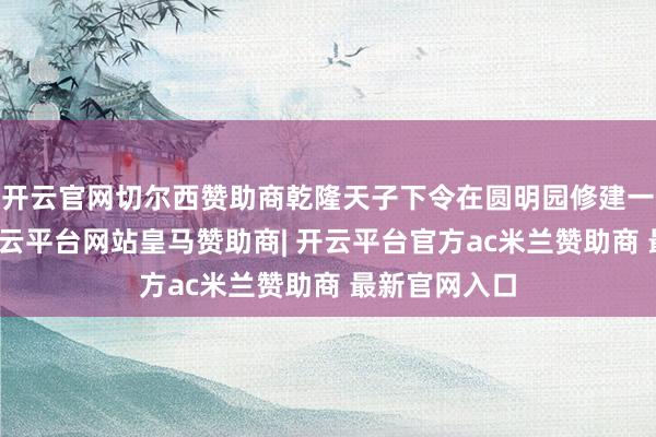 开云官网切尔西赞助商乾隆天子下令在圆明园修建一座海晏堂-开云平台网站皇马赞助商| 开云平台官方ac米兰赞助商 最新官网入口