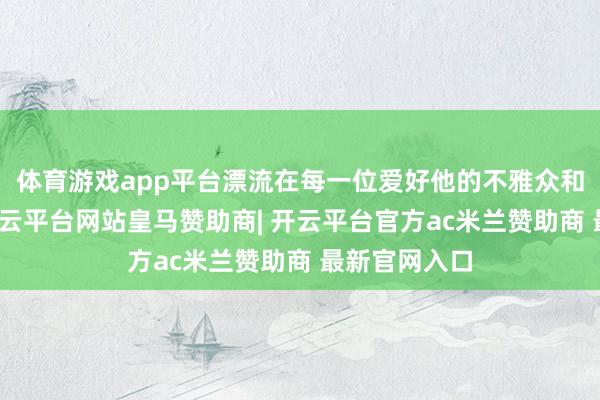 体育游戏app平台漂流在每一位爱好他的不雅众和同业心中-开云平台网站皇马赞助商| 开云平台官方ac米兰赞助商 最新官网入口