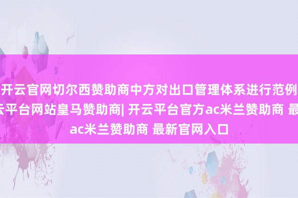 开云官网切尔西赞助商中方对出口管理体系进行范例和完善-开云平台网站皇马赞助商| 开云平台官方ac米兰赞助商 最新官网入口