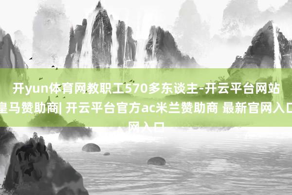 开yun体育网教职工570多东谈主-开云平台网站皇马赞助商| 开云平台官方ac米兰赞助商 最新官网入口
