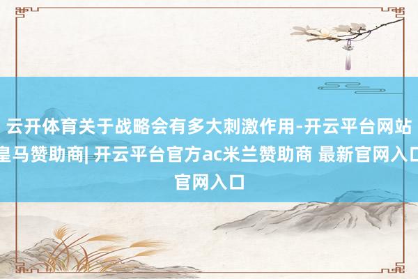 云开体育关于战略会有多大刺激作用-开云平台网站皇马赞助商| 开云平台官方ac米兰赞助商 最新官网入口