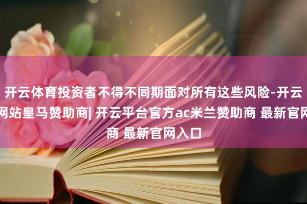 开云体育投资者不得不同期面对所有这些风险-开云平台网站皇马赞助商| 开云平台官方ac米兰赞助商 最新官网入口