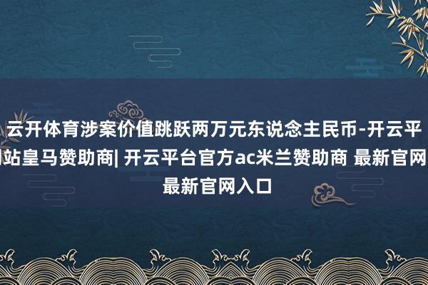 云开体育涉案价值跳跃两万元东说念主民币-开云平台网站皇马赞助商| 开云平台官方ac米兰赞助商 最新官网入口