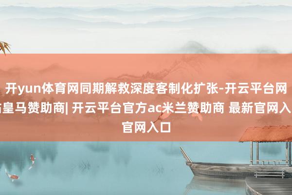 开yun体育网同期解救深度客制化扩张-开云平台网站皇马赞助商| 开云平台官方ac米兰赞助商 最新官网入口