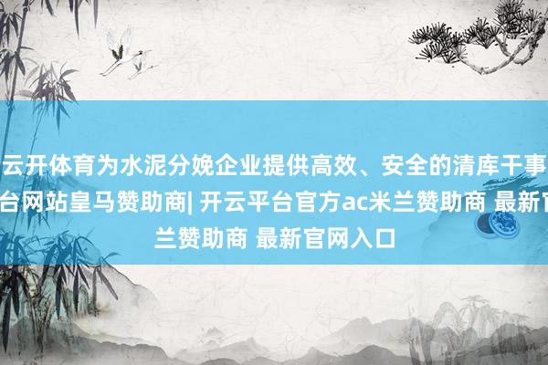 云开体育为水泥分娩企业提供高效、安全的清库干事-开云平台网站皇马赞助商| 开云平台官方ac米兰赞助商 最新官网入口
