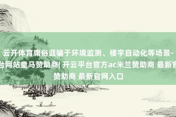 云开体育庸俗诓骗于环境监测、楼宇自动化等场景-开云平台网站皇马赞助商| 开云平台官方ac米兰赞助商 最新官网入口