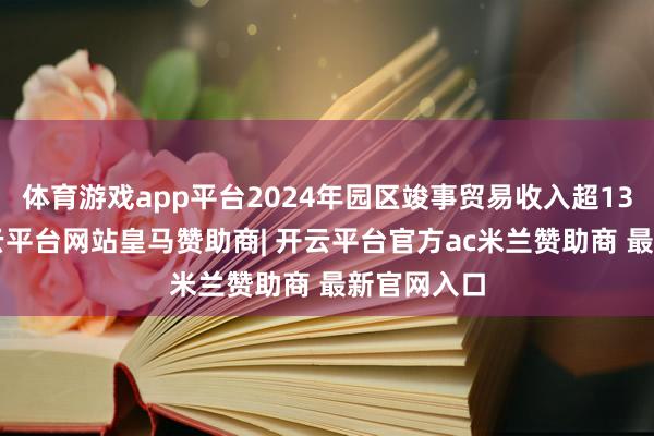 体育游戏app平台2024年园区竣事贸易收入超135亿元-开云平台网站皇马赞助商| 开云平台官方ac米兰赞助商 最新官网入口