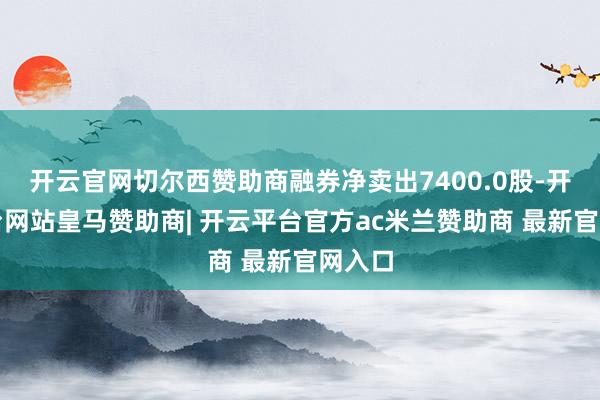 开云官网切尔西赞助商融券净卖出7400.0股-开云平台网站皇马赞助商| 开云平台官方ac米兰赞助商 最新官网入口