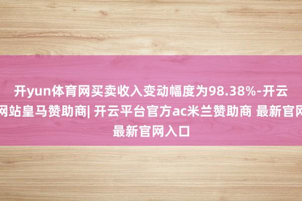 开yun体育网买卖收入变动幅度为98.38%-开云平台网站皇马赞助商| 开云平台官方ac米兰赞助商 最新官网入口