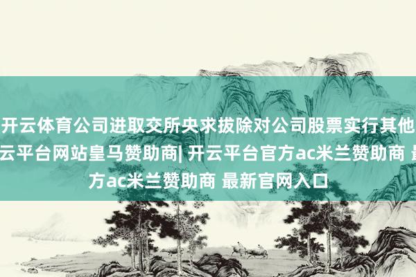 开云体育公司进取交所央求拔除对公司股票实行其他风险警示-开云平台网站皇马赞助商| 开云平台官方ac米兰赞助商 最新官网入口