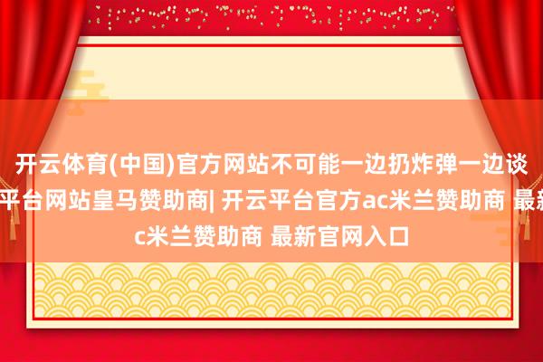 开云体育(中国)官方网站不可能一边扔炸弹一边谈息争-开云平台网站皇马赞助商| 开云平台官方ac米兰赞助商 最新官网入口