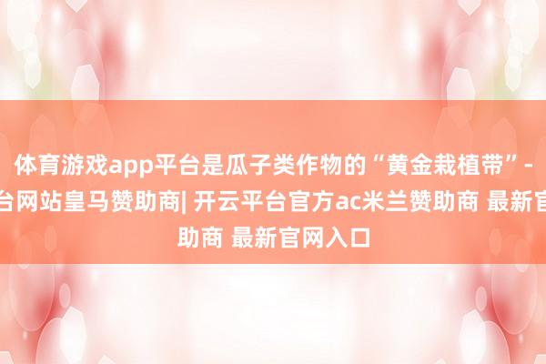 体育游戏app平台是瓜子类作物的“黄金栽植带”-开云平台网站皇马赞助商| 开云平台官方ac米兰赞助商 最新官网入口