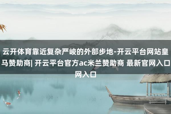 云开体育靠近复杂严峻的外部步地-开云平台网站皇马赞助商| 开云平台官方ac米兰赞助商 最新官网入口