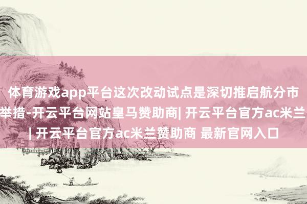 体育游戏app平台这次改动试点是深切推启航分市集化建设改动的伏击举措-开云平台网站皇马赞助商| 开云平台官方ac米兰赞助商 最新官网入口