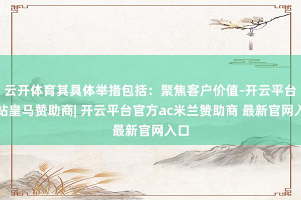 云开体育其具体举措包括：聚焦客户价值-开云平台网站皇马赞助商| 开云平台官方ac米兰赞助商 最新官网入口