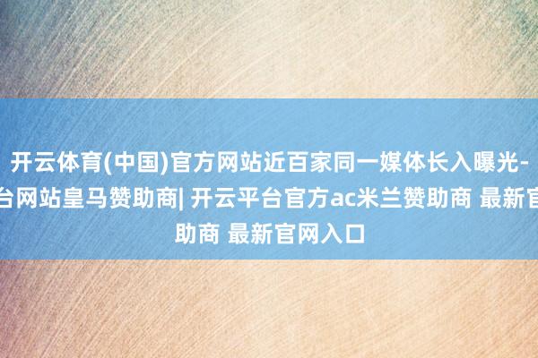 开云体育(中国)官方网站近百家同一媒体长入曝光-开云平台网站皇马赞助商| 开云平台官方ac米兰赞助商 最新官网入口