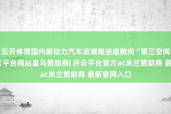 云开体育国内新动力汽车波澜推进座舱向“第三空间”迭代-开云平台网站皇马赞助商| 开云平台官方ac米兰赞助商 最新官网入口