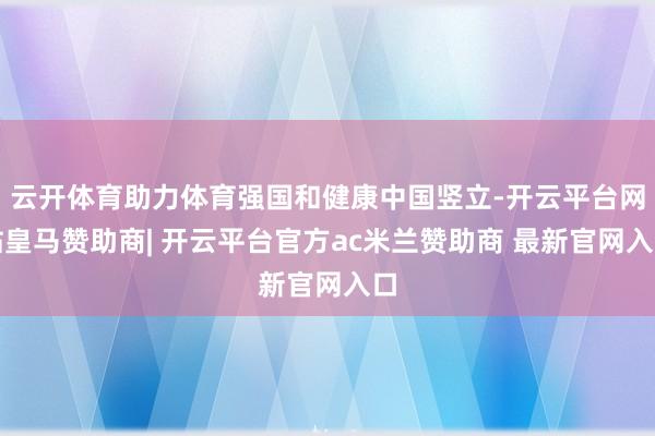 云开体育助力体育强国和健康中国竖立-开云平台网站皇马赞助商| 开云平台官方ac米兰赞助商 最新官网入口