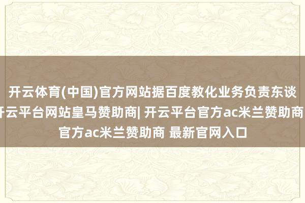 开云体育(中国)官方网站据百度教化业务负责东谈主姜宁先容-开云平台网站皇马赞助商| 开云平台官方ac米兰赞助商 最新官网入口