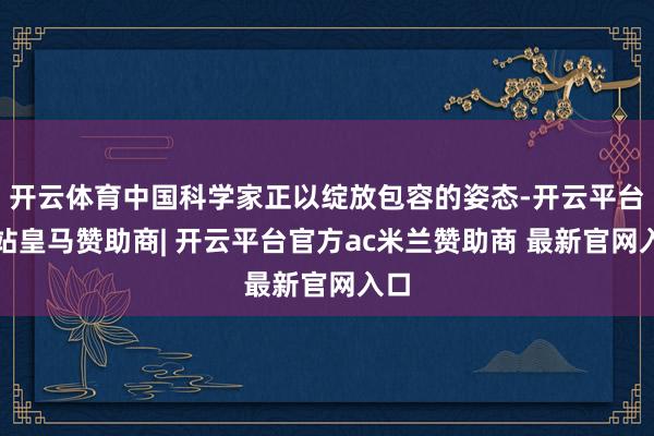 开云体育中国科学家正以绽放包容的姿态-开云平台网站皇马赞助商| 开云平台官方ac米兰赞助商 最新官网入口