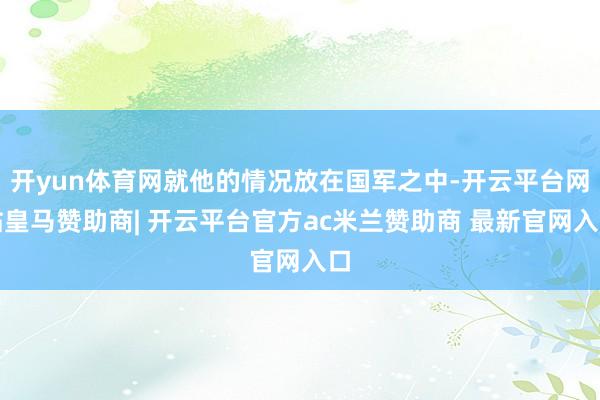 开yun体育网就他的情况放在国军之中-开云平台网站皇马赞助商| 开云平台官方ac米兰赞助商 最新官网入口